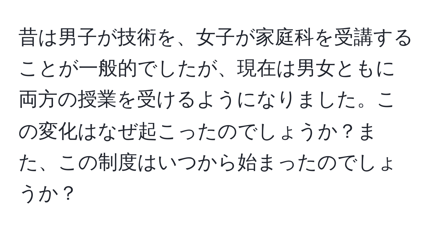 昔は男子が技術を、女子が家庭科を受講することが一般的でしたが、現在は男女ともに両方の授業を受けるようになりました。この変化はなぜ起こったのでしょうか？また、この制度はいつから始まったのでしょうか？