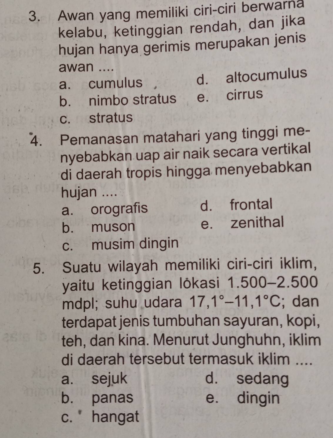 Awan yang memiliki ciri-ciri berwarna
kelabu, ketinggian rendah, dan jika
hujan hanya gerimis merupakan jenis
awan ....
a. cumulus d. altocumulus
b. nimbo stratus e. cirrus
c. stratus
4. Pemanasan matahari yang tinggi me-
nyebabkan uap air naik secara vertikal
di daerah tropis hingga menyebabkan
hujan ....
a. orografis d. frontal
b. muson e. zenithal
c. musim dingin
5. Suatu wilayah memiliki ciri-ciri iklim,
yaitu ketinggian lökasi 1.500 - 2.500
mdpl; suhu udara 17, 1°-11, 1°C; dan
terdapat jenis tumbuhan sayuran, kopi,
teh, dan kina. Menurut Junghuhn, iklim
di daerah tersebut termasuk iklim ....
a. sejuk d. sedang
b. panas e. dingin
c. hangat