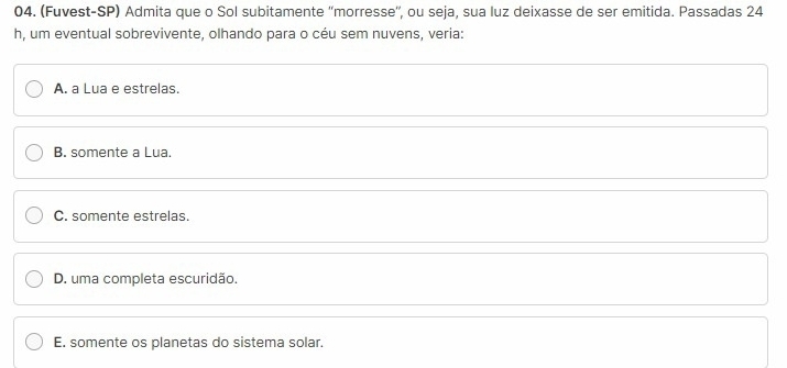 (Fuvest-SP) Admita que o Sol subitamente ''morresse'', ou seja, sua luz deixasse de ser emitida. Passadas 24
h, um eventual sobrevivente, olhando para o céu sem nuvens, veria:
A. a Lua e estrelas.
B. somente a Lua.
C. somente estrelas.
D. uma completa escuridão.
E. somente os planetas do sistema solar.