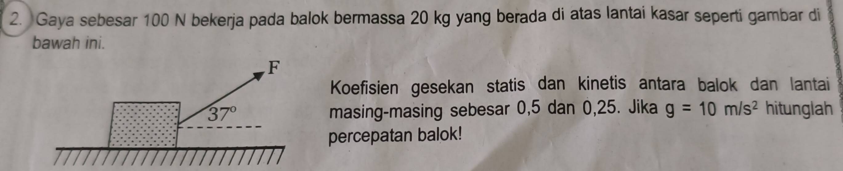 Gaya sebesar 100 N bekerja pada balok bermassa 20 kg yang berada di atas lantai kasar seperti gambar di
bawah ini.
Koefisien gesekan statis dan kinetis antara balok dan lantai
masing-masing sebesar 0,5 dan 0,25. Jika g=10m/s^2 hitunglah
percepatan balok!