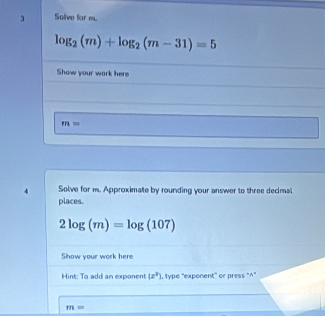 Solve for m.
log _2(m)+log _2(m-31)=5
Show your work here
m=
4 Solve for m. Approximate by rounding your answer to three decimal 
places.
2log (m)=log (107)
Show your work here 
Hint: To add an exponent (x^y). type 'exponent' or press '^''
m=