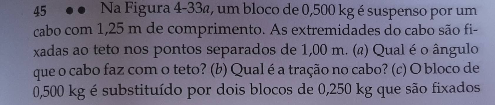 Na Figura 4-33a, um bloco de 0,500 kg é suspenso por um 
cabo com 1,25 m de comprimento. As extremidades do cabo são fi- 
xadas ao teto nos pontos separados de 1,00 m. (ã) Qual é o ângulo 
que o cabo faz com o teto? (b) Qual é a tração no cabo? (c) O bloco de
0,500 kg é substituído por dois blocos de 0,250 kg que são fixados