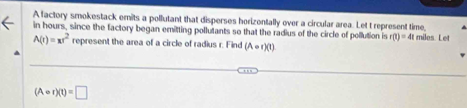 A factory smokestack emits a pollutant that disperses horizontally over a circular area. Let t represent time, 
in hours, since the factory began emitting pollutants so that the radius of the circle of pollution is r(t)=4t miles. Let
A(r)=π r^2 represent the area of a circle of radius r. Find (Acirc r)(t).
(Acirc r)(t)=□