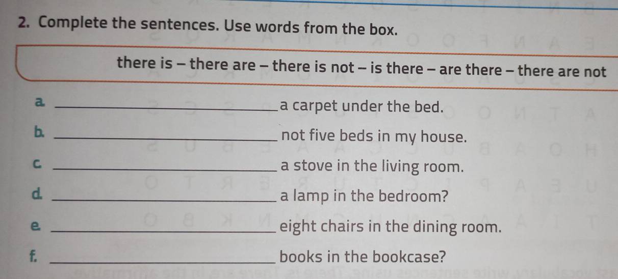 Complete the sentences. Use words from the box. 
there is - there are - there is not - is there - are there - there are not 
_a 
a carpet under the bed. 
b. _not five beds in my house. 
C _a stove in the living room. 
d. _a lamp in the bedroom? 
e _eight chairs in the dining room. 
f. _books in the bookcase?