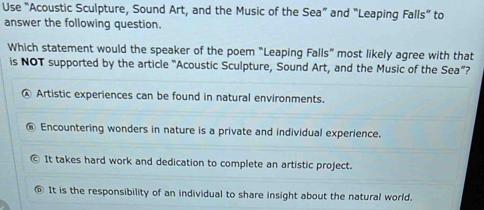 Use “Acoustic Sculpture, Sound Art, and the Music of the Sea” and “Leaping Falls” to
answer the following question.
Which statement would the speaker of the poem “Leaping Falls” most likely agree with that
is NOT supported by the article “Acoustic Sculpture, Sound Art, and the Music of the Sea”?
④ Artistic experiences can be found in natural environments.
€ Encountering wonders in nature is a private and individual experience.
© It takes hard work and dedication to complete an artistic project.
It is the responsibility of an individual to share insight about the natural world.