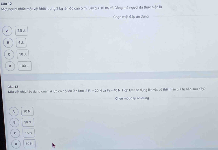 Một người nhấc một vật khối lượng 2 kg lên độ cao 5 m. Lấy g=10m/s^2 Công mà người đã thực hiện là
Chọn một đáp án đúng
A 2,5 J.
B 4 J.
C 10 J.
D 100 J.
Câu 13
Một vật chịu tác dụng của hai lực có độ lớn lần lượt là F_1=20N và F_2=40N. Hợp lực tác dụng lên vật có thế nhận giá trị nào sau đây?
Chọn một đáp án đúng
A 10 N.
B 50 N.
C 15 N.
D 80 N.