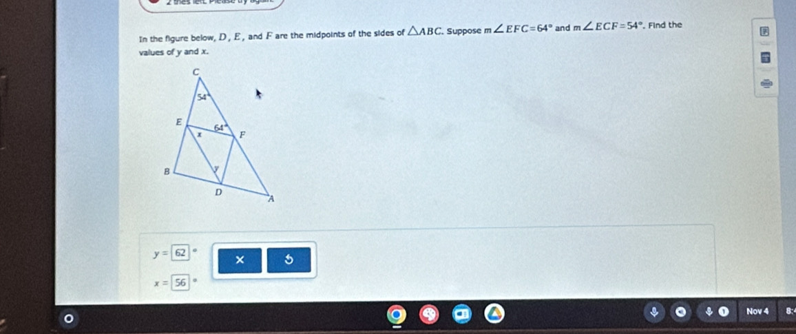 In the figure below, D , E , and F are the midpoints of the sides of △ ABC Suppose m∠ EFC=64° and m∠ ECF=54° , Find the
values of y and x.
y=62
× 5
x=56
a C Nov 4 8: