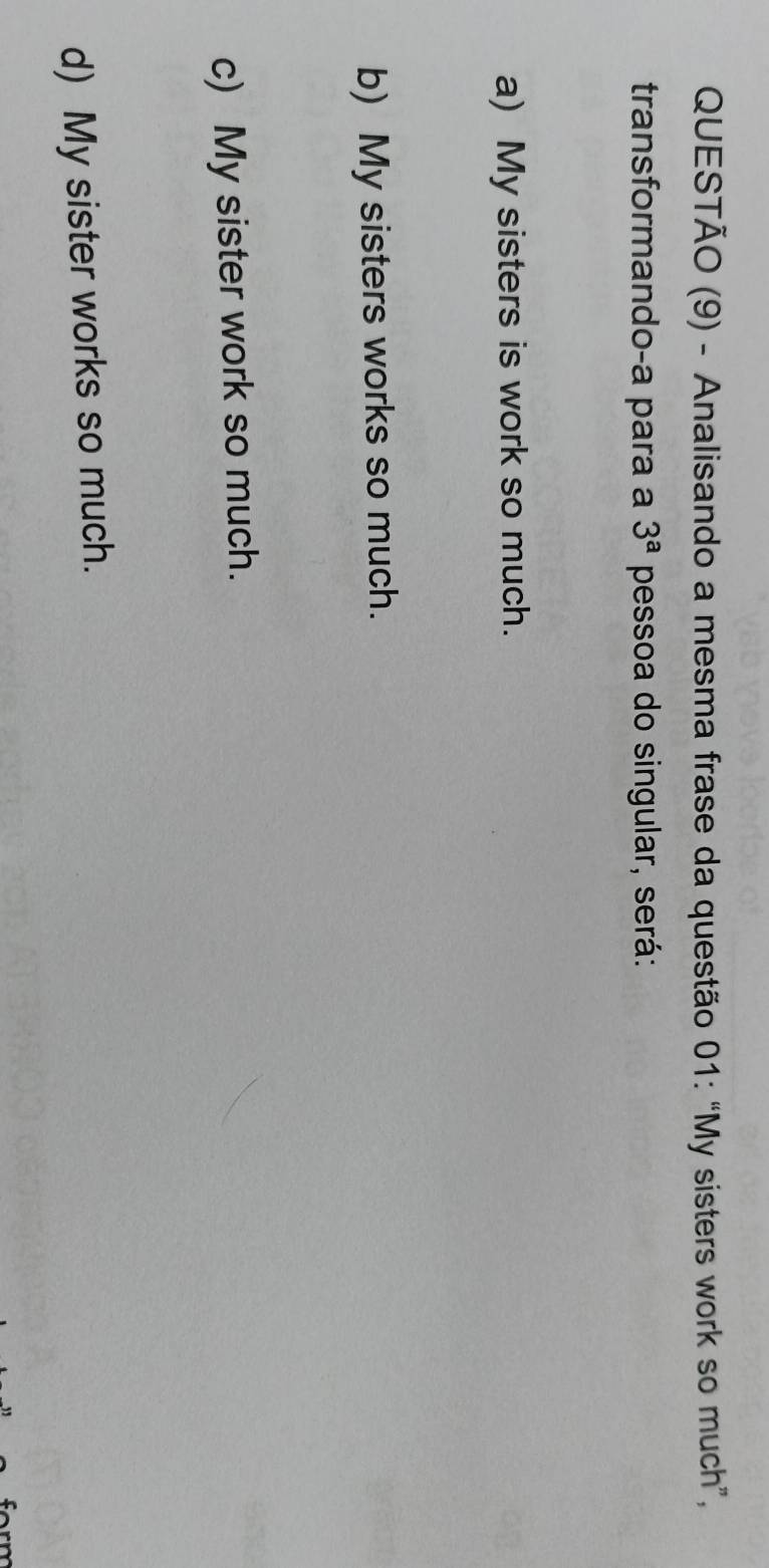 QUESTÃO (9) - Analisando a mesma frase da questão 01: “My sisters work so much”,
transformando-a para a 3^a pessoa do singular, será:
a) My sisters is work so much.
b) My sisters works so much.
c) My sister work so much.
d) My sister works so much.