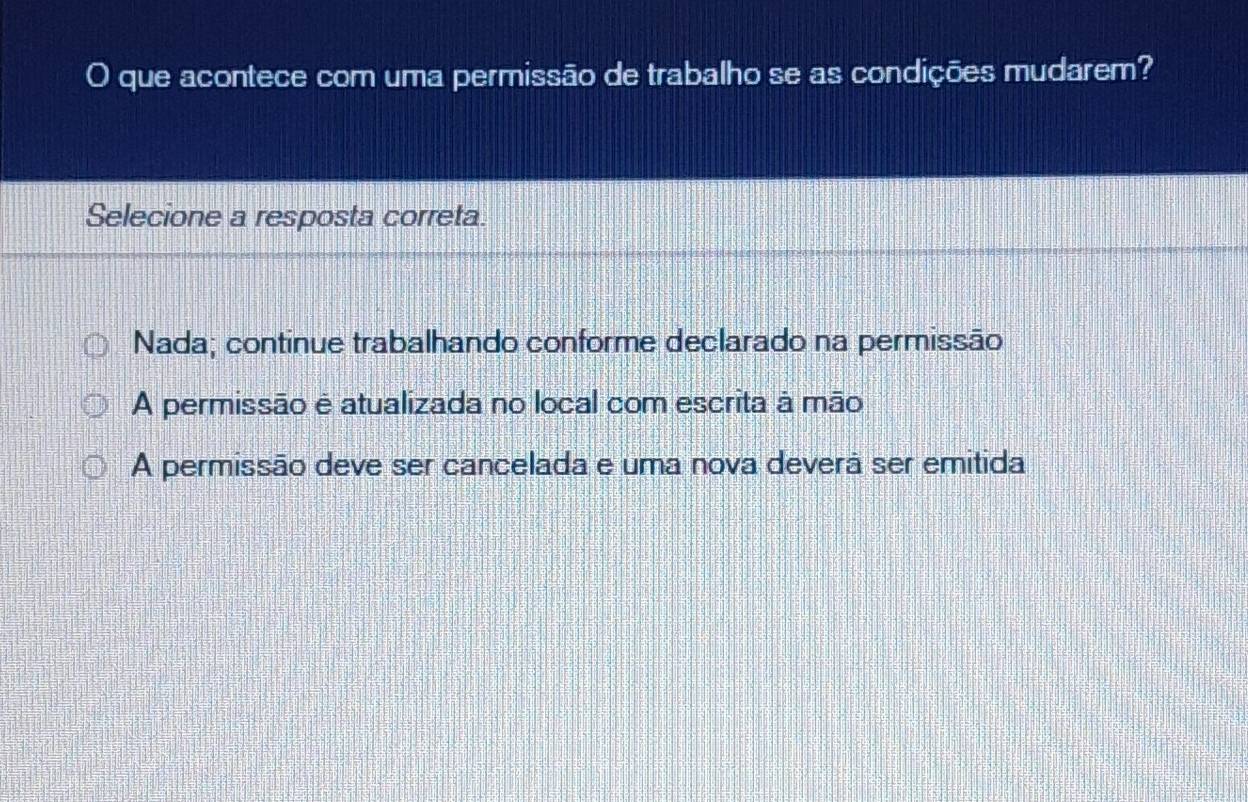 que acontece com uma permissão de trabalho se as condições mudarem?
Selecione a resposta correta.
Nada; continue trabalhando conforme declarado na permissão
A permissão e atualizada no local com escrita à mão
A permissão deve ser cancelada e uma nova deverã ser emitida