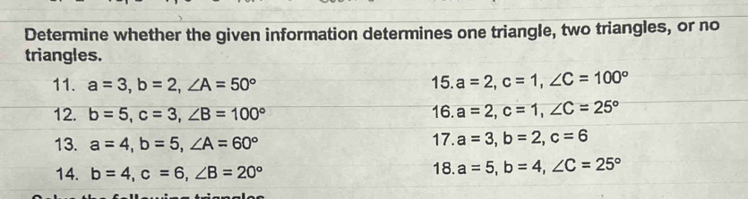 Determine whether the given information determines one triangle, two triangles, or no 
triangles. 
11. a=3, b=2, ∠ A=50° 15. a=2, c=1, ∠ C=100°
12. b=5, c=3, ∠ B=100° 16. a=2, c=1, ∠ C=25°
13. a=4, b=5, ∠ A=60° 17. a=3, b=2, c=6
14. b=4, c=6, ∠ B=20° 18. a=5, b=4, ∠ C=25°