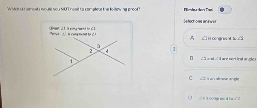 Which statements would you NOT need to complete the following proof? Elimination Tool
Select one answer
Given: ∠ 1 is congruent to∠ 2
Prove: ∠ 10 congruent to ∠ 4
A ∠ 1 is congruent to ∠ 2
B ∠ 2 and ∠ 4 are vertical angles
C ∠ 3 is an obtuse angle
D ∠ 4 is congruent to ∠ 2