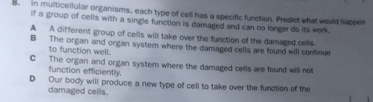 In multicellular organisms, each type of cell has a specific function. Predict what would happen
if a group of cells with a single function is damaged and can no longer do its work.
A A different group of cells will take over the function of the damaged cells.
B The organ and organ system where the damaged cells are found will continue
to function well.
C The organ and organ system where the damaged cells are found will not
function efficiently.
D Our body will produce a new type of cell to take over the function of the
damaged cells.
 Y