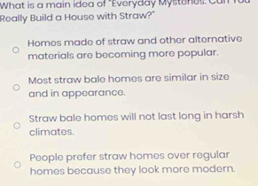 What is a main idea of "Everyday Mysteres: Can
Really Build a House with Straw?"
Homes made of straw and other alternative
materials are becoming more popular.
Most straw bale homes are similar in size
and in appearance.
Straw bale homes will not last long in harsh
climates.
People prefer straw homes over regular
homes because they look more modern.