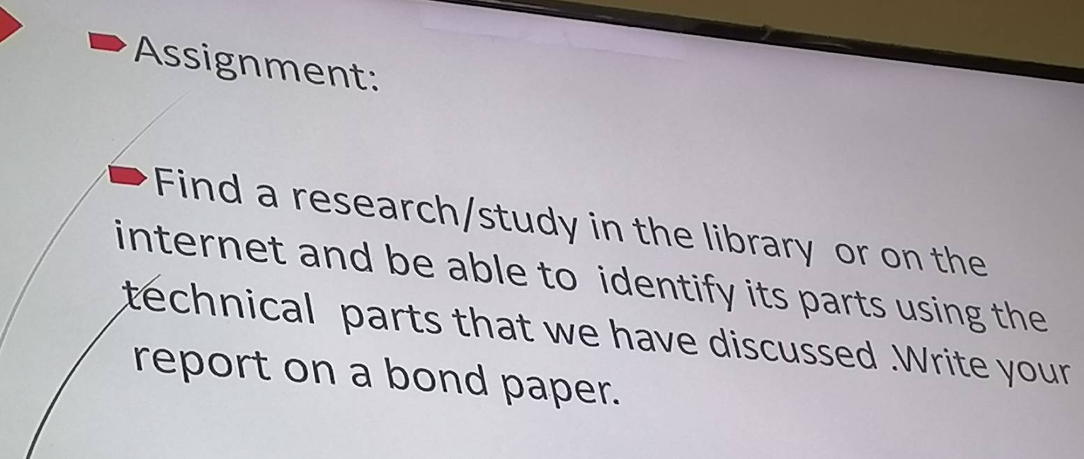 Assignment: 
Find a research/study in the library or on the 
internet and be able to identify its parts using the 
technical parts that we have discussed .Write your 
report on a bond paper.