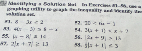 ldentifying a Solution Set In Exercises 51-58, use a 
graphing utility to graph the inequality and identify the 
solution set. 
51. 8-3x≥ 2 52. 20<6x-1</tex> 
53. 4(x-3)≤ 8-x 54. 3(x+1)
55. |x-8|≤ 14 56. |2x+9|>13
57. 2|x+7|≥ 13 58.  1/2 |x+1|≤ 3