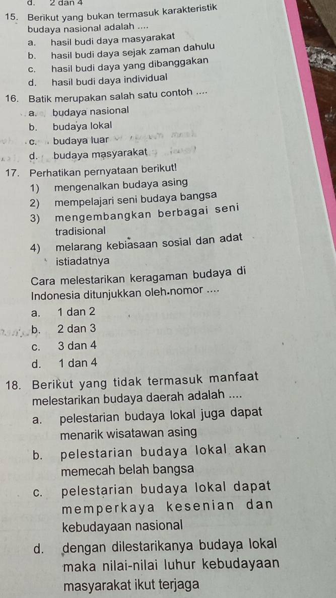 2 dan 4
15. Berikut yang bukan termasuk karakteristik
budaya nasional adalah ....
a. hasil budi daya masyarakat
b. hasil budi daya sejak zaman dahulu
c. hasil budi daya yang dibanggakan
d. hasil budi daya individual
16. Batik merupakan salah satu contoh ....
a. budaya nasional
b. budaya lokal
c. budaya luar
d. budaya masyarakat
17. Perhatikan pernyataan berikut!
1) mengenalkan budaya asing
2) mempelajari seni budaya bangsa
3) mengembangkan berbagai seni
tradisional
4) melarang kebiasaan sosial dan adat
istiadatnya
Cara melestarikan keragaman budaya di
Indonesia ditunjukkan oleh.nomor ....
a. 1 dan 2
b. 2 dan 3
c. 3 dan 4
d. 1 dan 4
18. Berikut yang tidak termasuk manfaat
melestarikan budaya daerah adalah ....
a. pelestarian budaya lokal juga dapat
menarik wisatawan asing
b. pelestarian budaya lokal akan
memecah belah bangsa
c. pelestarian budaya lokal dapat
memperkaya kesenian dan 
kebudayaan nasional
d. dengan dilestarikanya budaya lokal
maka nilai-nilai luhur kebudayaan
masyarakat ikut terjaga