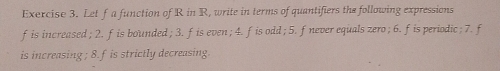 Let f a function of R in R, write in terms of quantifiers the following expressions 
fis increased ; 2. fis bounded; 3. fis even; 4. fis odd; 5. fnever equals zero ; 6. fis periodic; 7. f 
is increasing ; 8. f is strictly decreasing