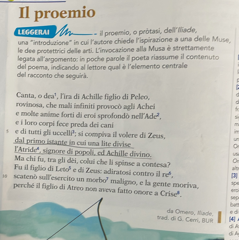 Il proemio 
LEGGERAI n il proemio, o pròtasi, dell´lliade, 
una “introduzione” in cui l'autore chiede l’ispirazione a una delle Muse, 
le dee protettrici delle arti. L'invocazione alla Musa è strettamente 
legata all’argomento: in poche parole il poeta riassume il contenuto 
del poema, indicando al lettore qual è l’elemento centrale 
del racconto che seguirá. 
Canta, o dea¹, l’ira di Achille figlio di Peleo, 
r 
C 
rovinosa, che mali infiniti provocò agli Achei 
e molte anime forti di eroi sprofondò nell’ Ade^2, 
e i loro corpi fece preda dei cani 
m 
im 
5 e di tutti gli uccelli³; si compiva il volere di Zeus, 
dal primo istante in cui una lite divise 
l’Atride*, signore di popoli, ed Achille divino. 
US 
Ma chi fu, tra gli dèi, colui che li spinse a contesa? 
Or 
alt 
Fu il figlio di Leto^5 e di Zeus: adiratosi contro il reó, 
[3] 
10 scatenò sull’esercito un morbo⁷ maligno, e la gente moriva, 
spe 
perché il figlio di Atreo non aveva fatto onore a Crise^8. ero 
sep 
batt 
da Omero, Iliade, 
e di 
trad. di G. Cerri, BUR [4] 
dí A 
di A