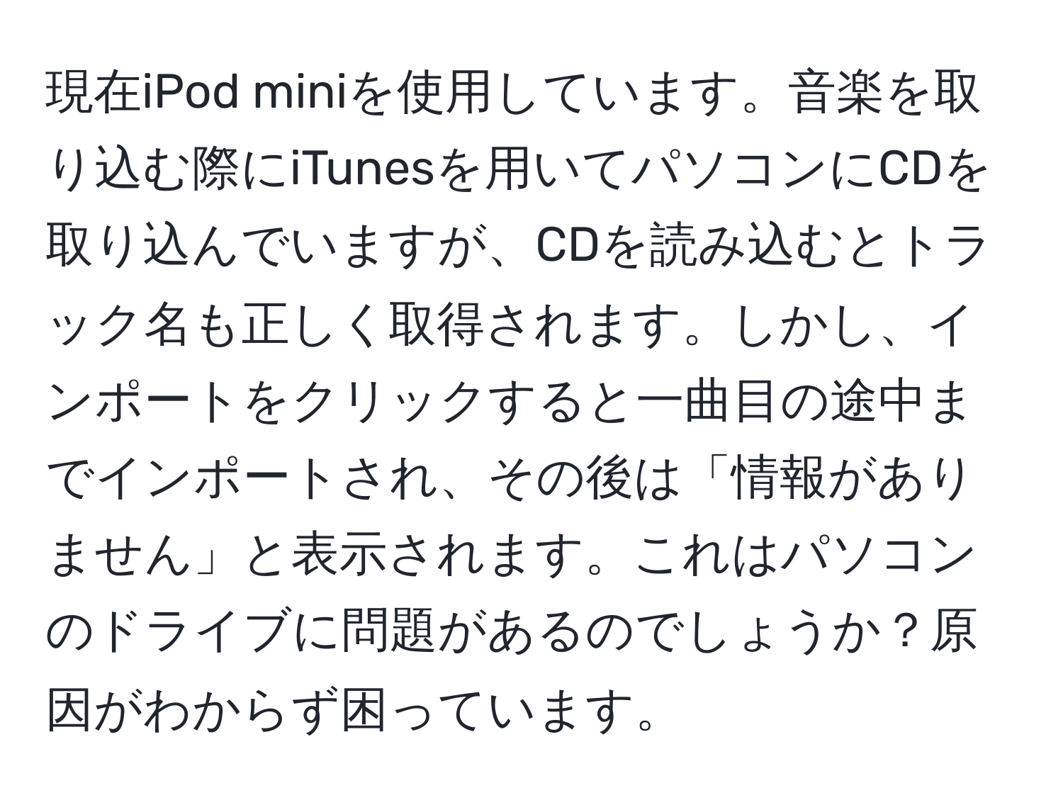 現在iPod miniを使用しています。音楽を取り込む際にiTunesを用いてパソコンにCDを取り込んでいますが、CDを読み込むとトラック名も正しく取得されます。しかし、インポートをクリックすると一曲目の途中までインポートされ、その後は「情報がありません」と表示されます。これはパソコンのドライブに問題があるのでしょうか？原因がわからず困っています。