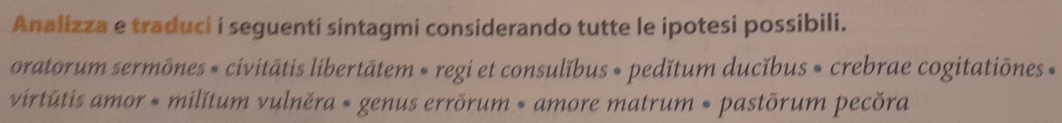 Analizza e traduci i seguenti sintagmi considerando tutte le ipotesi possibili. 
oratorum sermõnes » civitātis libertātem « regi et consulĭbus » pedǐtum ducǐbus » crebrae cogitatiõnes » 
virtūtis amor * milítum vulněra * genus errõrum » amore matrum * pastõrum pecõra