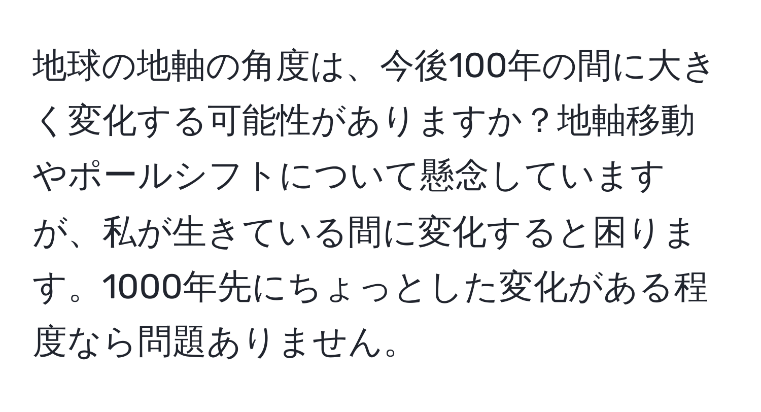 地球の地軸の角度は、今後100年の間に大きく変化する可能性がありますか？地軸移動やポールシフトについて懸念していますが、私が生きている間に変化すると困ります。1000年先にちょっとした変化がある程度なら問題ありません。