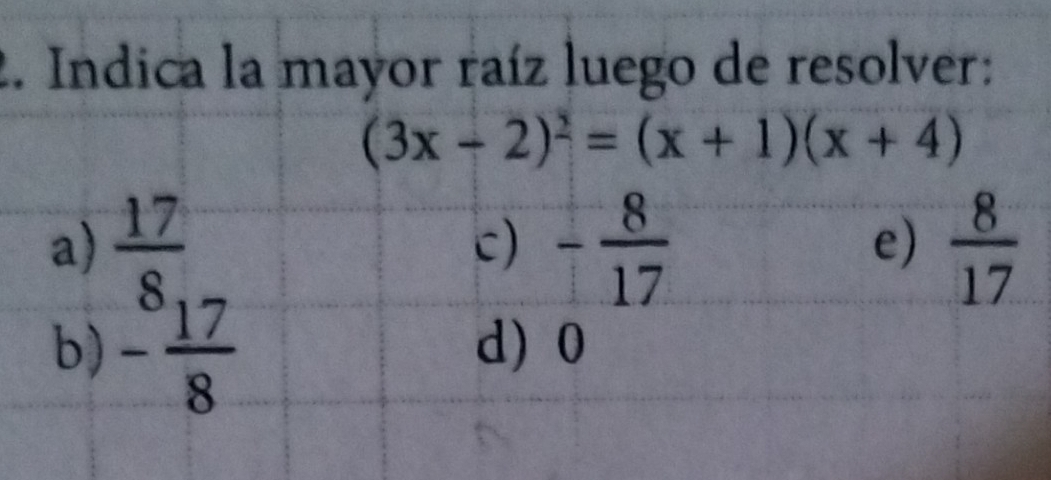 Indica la mayor raíz luego de resolver:
(3x-2)^2=(x+1)(x+4)
a)  17/8 , - 8/17   8/17 
c)
e)
b) - 17/8  d 0