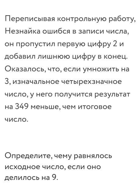 Перелисывая контрольную работу, 
Незнайка ошибся в записи числа, 
он πропустил лервую цифру 2 и 
добавил лишнюю цифру в конец. 
Оказалось, что, если умножить на 
3, изначальное четырехзначное 
число, у него получится результат 
на 349 меньше, чем итоговое 
чиСло. 
Определите, чему равнялось 
исходное число, если оно 
делилось на 9.