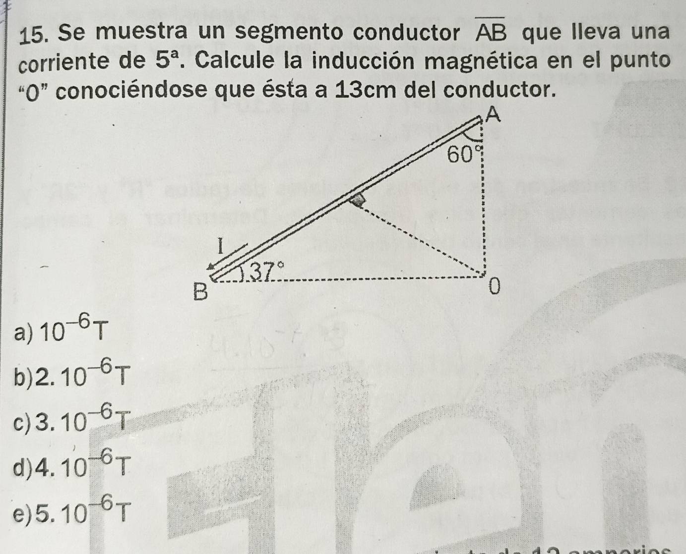 Se muestra un segmento conductor overline AB que lleva una
corriente de 5^a. Calcule la inducción magnética en el punto
“0” conociéndose que ésta a 13cm del conductor.
a) 10^(-6)T
b) 2.10^(-6)T
c) 3.10^(-6)T
d) 4.10^(-6)T
e) 5.10^(-6)T