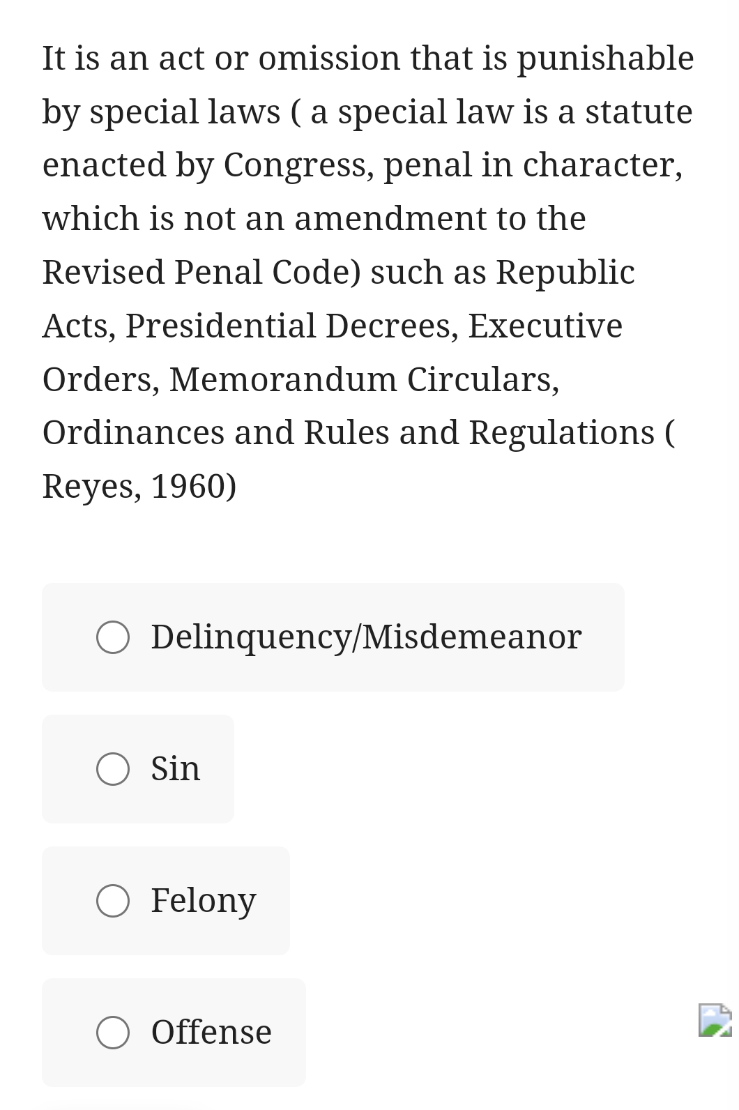 It is an act or omission that is punishable
by special laws ( a special law is a statute
enacted by Congress, penal in character,
which is not an amendment to the
Revised Penal Code) such as Republic
Acts, Presidential Decrees, Executive
Orders, Memorandum Circulars,
Ordinances and Rules and Regulations (
Reyes, 1960)
Delinquency/Misdemeanor
Sin
Felony
Offense