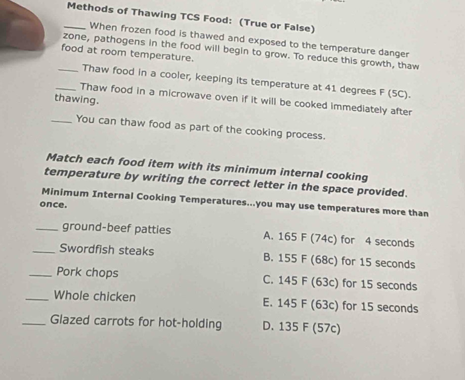 Methods of Thawing TCS Food: (True or False)
When frozen food is thawed and exposed to the temperature danger
_zone, pathogens in the food will begin to grow. To reduce this growth, thaw
food at room temperature.
Thaw food in a cooler, keeping its temperature at 41 degrees F (5C).
thawing.
_Thaw food in a microwave oven if it will be cooked immediately after
_You can thaw food as part of the cooking process.
Match each food item with its minimum internal cooking
temperature by writing the correct letter in the space provided.
Minimum Internal Cooking Temperatures...you may use temperatures more than
once.
_ground-beef patties A. 165 F (74c) for 4 seconds
_Swordfish steaks B. 155 F (68c) for 15 seconds
_Pork chops C. 145 F (63c) for 15 seconds
_Whole chicken E. 145 F (63c) for 15 seconds
_Glazed carrots for hot-holding D. 135 F (57c)