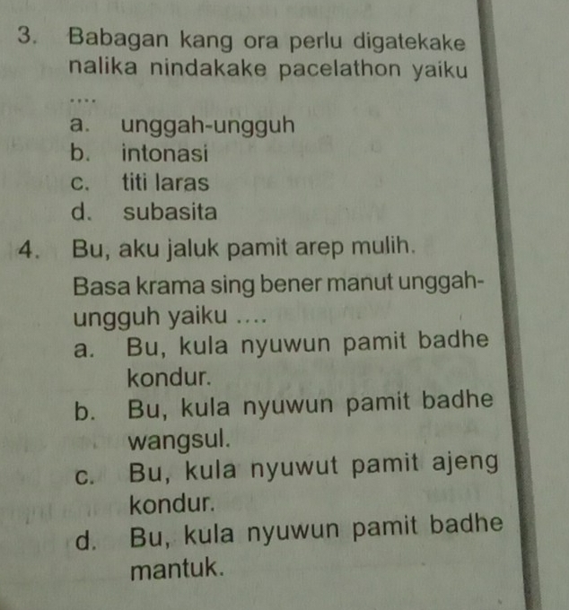 Babagan kang ora perlu digatekake
nalika nindakake pacelathon yaiku
a. unggah-ungguh
b. intonasi
c. titi laras
d. subasita
4. Bu, aku jaluk pamit arep mulih.
Basa krama sing bener manut unggah-
ungguh yaiku ....
a. Bu, kula nyuwun pamit badhe
kondur.
b. Bu, kula nyuwun pamit badhe
wangsul.
c. Bu, kula nyuwut pamit ajeng
kondur.
d. Bu, kula nyuwun pamit badhe
mantuk.