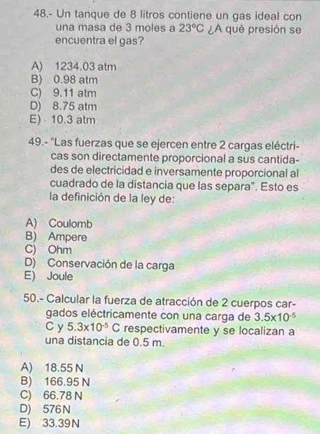 48.- Un tanque de 8 litros contiene un gas ideal con
una masa de 3 moles a 23°C ¿A qué presión se
encuentra el gas?
A) 1234.03 atm
B) 0.98 atm
C) 9.11 atm
D) 8.75 atm
E) 10.3 atm
49.- ''Las fuerzas que se ejercen entre 2 cargas eléctri-
cas son directamente proporcional a sus cantida-
des de electricidad e inversamente proporcional al
cuadrado de la distancia que las separa". Esto es
la definición de la ley de:
A) Coulomb
B) Ampere
C) Ohm
D) Conservación de la carga
E) Joule
50.- Calcular la fuerza de atracción de 2 cuerpos car-
gados eléctricamente con una carga de 3.5* 10^(-5)
C y 5.3* 10^(-5)C respectivamente y se localizan a
una distancia de 0.5 m.
A) 18.55 N
B) 166.95 N
C) 66.78 N
D) 576N
E) 33.39N