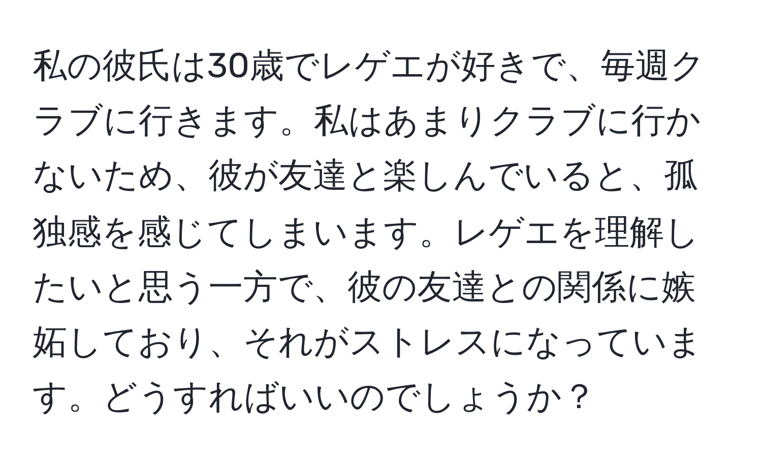 私の彼氏は30歳でレゲエが好きで、毎週クラブに行きます。私はあまりクラブに行かないため、彼が友達と楽しんでいると、孤独感を感じてしまいます。レゲエを理解したいと思う一方で、彼の友達との関係に嫉妬しており、それがストレスになっています。どうすればいいのでしょうか？