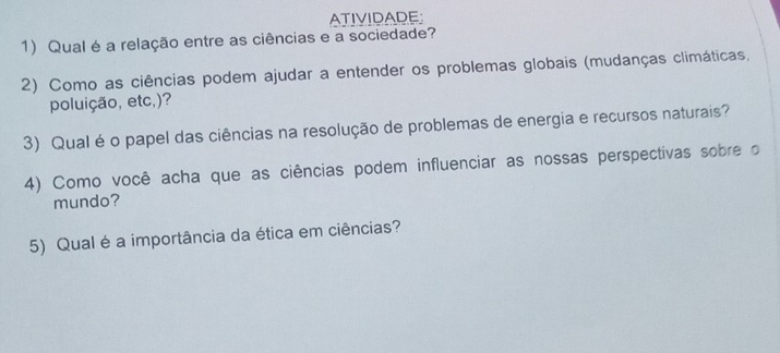 ATIVIDADE: 
1) Qual é a relação entre as ciências e a sociedade? 
2) Como as ciências podem ajudar a entender os problemas globais (mudanças climáticas, 
poluição, etc,)? 
3) Qual é o papel das ciências na resolução de problemas de energia e recursos naturais? 
4) Como você acha que as ciências podem influenciar as nossas perspectivas sobre o 
mundo? 
5) Qual é a importância da ética em ciências?