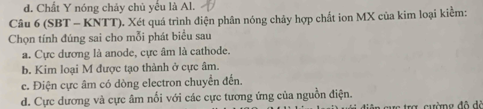 d. Chất Y nóng chảy chủ yếu là Al.
Câu 6 (SBT - KNTT). Xét quá trình điện phân nóng chảy hợp chất ion MX của kim loại kiềm:
Chọn tính đúng sai cho mỗi phát biểu sau
a. Cực dương là anode, cực âm là cathode.
b. Kim loại M được tạo thành ở cực âm.
c. Điện cực âm có dòng electron chuyển đến.
d. Cực dương và cực âm nối với các cực tương ứng của nguồn điện.
ực trợ cường đô đà