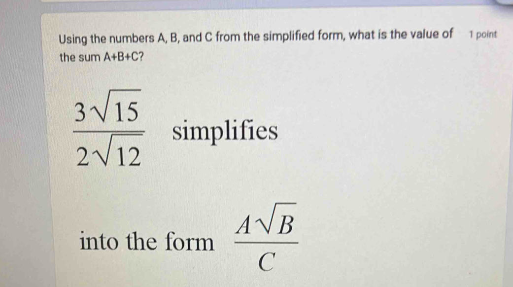 Using the numbers A, B, and C from the simplified form, what is the value of 1 point 
the sum A+B+C ?
 3sqrt(15)/2sqrt(12)  simplifies 
into the form  Asqrt(B)/C 