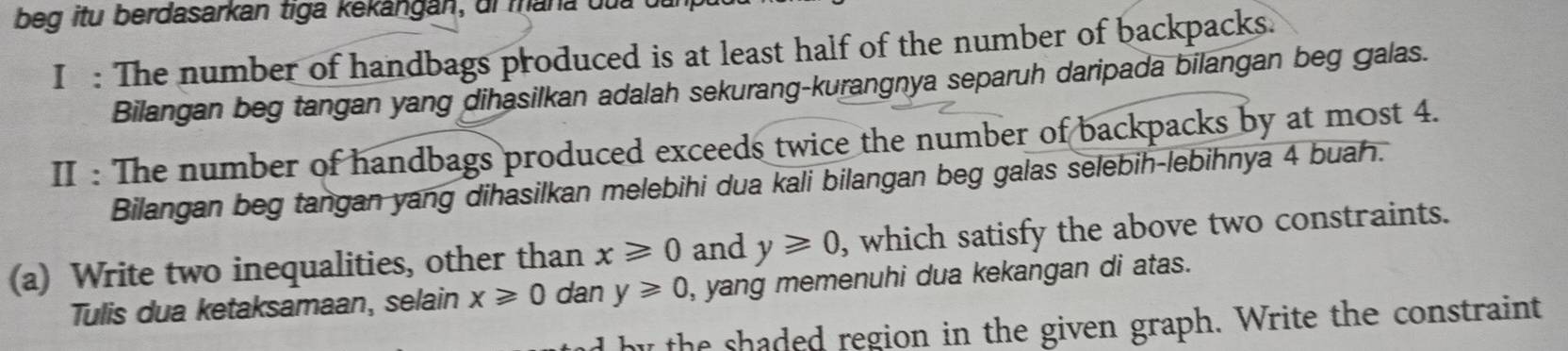 beg itu berdasarkán tiga kekangán, ui mana duu 
I : The number of handbags produced is at least half of the number of backpacks. 
Bilangan beg tangan yang dihasilkan adalah sekurang-kurangnya separuh daripada bilangan beg galas. 
II : The number of handbags produced exceeds twice the number of backpacks by at most 4. 
Bilangan beg tangan yang dihasilkan melebihi dua kali bilangan beg galas selebih-lebihnya 4 buah. 
(a) Write two inequalities, other than x≥slant 0 and y≥slant 0 , which satisfy the above two constraints. 
Tulis dua ketaksamaan, selain x≥slant 0 dan y≥slant 0 , yang memenuhi dua kekangan di atas. 
the shaded region in the given graph. Write the constraint