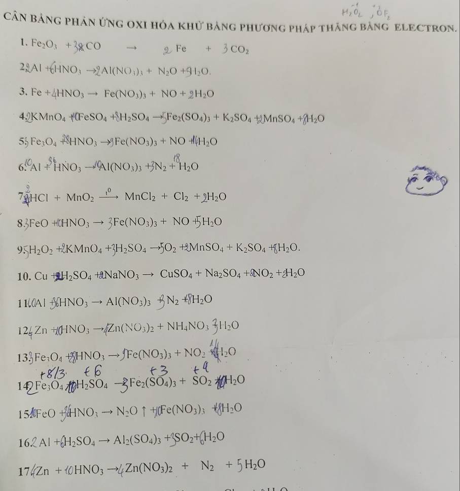 CầN BảNG pHản ứNG OXI hóa khử bảng phương pháp tháng bằnG ELECTRON.
1. Fe_2O_3+3gCO
29 Al+6HNO_3to 2Al(NO_3)_3+N_2O+9I_2O.
3. Fe+4HNO_3to Fe(NO_3)_3+NO+2H_2O
4,0 KMnO_4+(FeSO_4+8H_2SO_4to [Fe_2(SO_4)_3+K_2SO_4+2MnSO_4+8H_2O
53 Fe_3O_4+8HNO_3to 9Fe(NO_3)_3+NO+l4H_2O
6. Al + HNO3 → Al(NO₃)₃ + N2 + H2O
1
7 [HCl+MnO_2xrightarrow ?^0MnCl_2+Cl_2+2H_2O
8.3FeO+(OHNO_3to 3Fe(NO_3)_3+NO+5H_2O
95 H_2O_2+2KMnO_4+3H_2SO_4to 5O_2+2MnSO_4+K_2SO_4+8H_2O.
10. Cu+2H_2SO_4+2NaNO_3to CuSO_4+Na_2SO_4+2NO_2+2H_2O
11downarrow OAl+36HNO_3to Al(NO_3)_3+beta N_2+8H_2O
12_5Zn+(HNO_3to Zn(NO_3)_2+NH_4NO_3-JH_2O
13.) Fe_3O_4+8HNO_3to Fe(NO_3)_3+NO_2+I_2O
14)Fe_3O_4 H_2SO_4- Fe_2(F_4)_3+SO_2 H_2O
15AFeO+AgHNO_3to N_2Ouparrow +[Fe(NO_3)_3+8H_2O
16.2Al+ H_2SO_4to Al_2(SO_4)_3+3SO_2+(_0H_2O
17.(Zn+ 0HNO_3to 4Zn(NO_3)_2+N_2+5H_2O