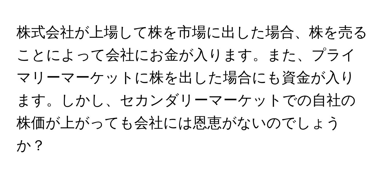 株式会社が上場して株を市場に出した場合、株を売ることによって会社にお金が入ります。また、プライマリーマーケットに株を出した場合にも資金が入ります。しかし、セカンダリーマーケットでの自社の株価が上がっても会社には恩恵がないのでしょうか？