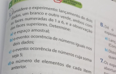 NØ LIVRO Jescreva 
1 considere o experimento: lançamento de dois 
dados, um branco e outro verde, ambos com B.De o 
as faces numeradas de 1 a 6, e a observação experin 
das faces superiores. Determine: 
a) o espaço amostral; 
a) Lanç (Con 
dois dados; 
b) o evento: ocorrência de números iguais nos b) Distri 
seja 5; 
) o evento: ocorrência de números cuja soma 7.0s exp 
quan 
()o número de elementos de cada item 
anterior. 
abertur