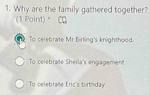 Why are the family gathered together?
(1 Point) *
To celebrate Mr Birling's knighthood.
To celebrate Sheila's engagement
To celebrate Eric's birthday