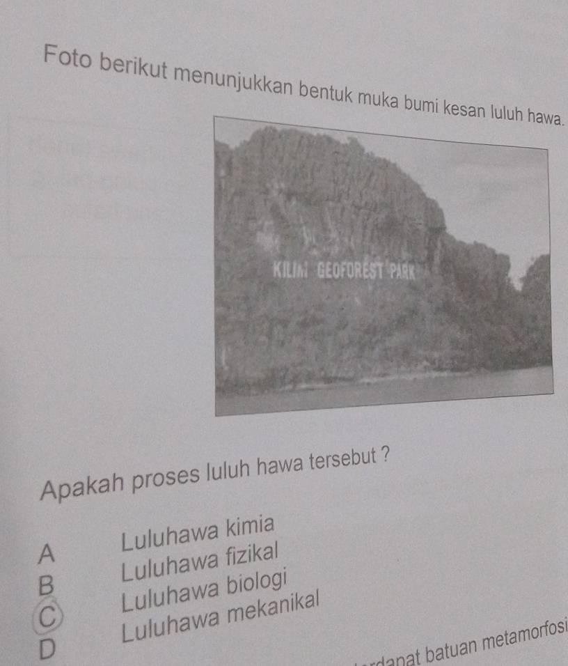 Foto berikut menunjukkan bentuk muka bumi kesan luluh hawa.
Apakah proses luluh hawa tersebut ?
A Luluhawa kimia
B Luluhawa fizikal
C Luluhawa biologi
Luluhawa mekanikal
D
rdanat batuan metamorfos.