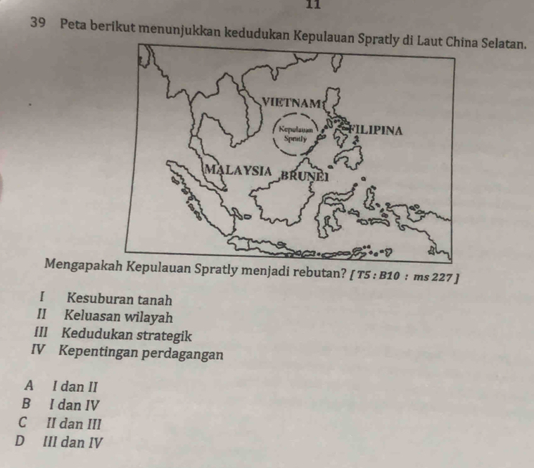 11
39 Peta berikut menunjukkan kedudukan Kepulaua Selatan.
Mengapakpulauan Spratly menjadi rebutan? [ T5 : B10 : ms 227 ]
I Kesuburan tanah
II Keluasan wilayah
IIl Kedudukan strategik
IV Kepentingan perdagangan
A I dan II
B I dan IV
C II dan III
D III dan IV