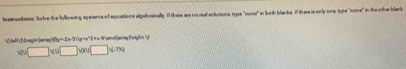 Instructions: Solve the following systerns of equations algebraically. If there are no real solutions, type "none" in both blanks. If there is only one, type "none" in the other blank. 
  begin array f(t)y=-2x-5(1y=x^(wedge)2+x-9) end arrayrigh t. )
V(t)□ 1CU□ 10N□ 1(-7))