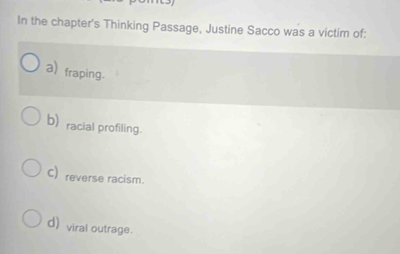 In the chapter's Thinking Passage, Justine Sacco was a victim of:
a) fraping.
bracial profiling.
C) reverse racism.
d) viral outrage.