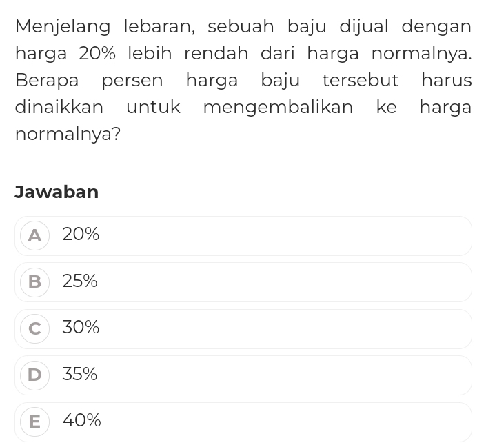 Menjelang lebaran, sebuah baju dijual dengan
harga 20% lebih rendah dari harga normalnya.
Berapa persen harga baju tersebut harus
dinaikkan untuk mengembalikan ke harga
normalnya?
Jawaban
A 20%
B 25%
c 30%
D 35%
E 40%