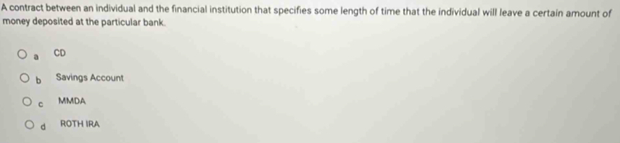 A contract between an individual and the financial institution that specifies some length of time that the individual will leave a certain amount of
money deposited at the particular bank.
a CD
b Savings Account
C MMDA
d ROTH IRA