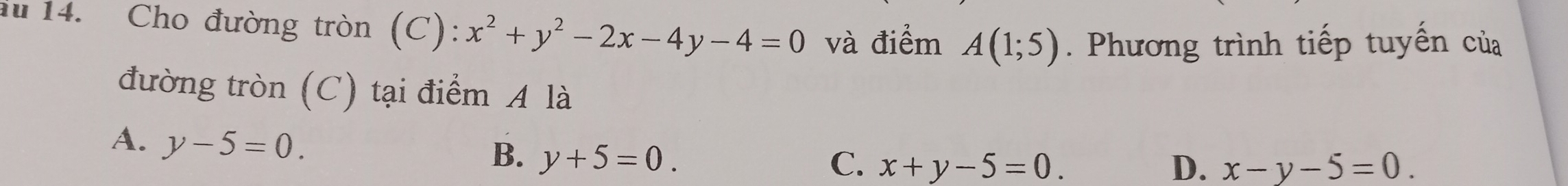 au 14. Cho đường tròn (C): x^2+y^2-2x-4y-4=0 và điểm A(1;5). Phương trình tiếp tuyển của
đường tròn (C) tại điểm A là
A. y-5=0.
B. y+5=0. C. x+y-5=0. D. x-y-5=0.