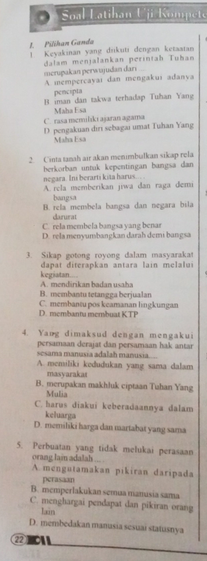 Soal Latihan Uji Kompete
I. Pilihan Ganda
1. Keyakinan yang diikuti dengan ketaatan
dalam menjalankan perintah Tuhan
merupakan perwujudan dari
A. mempercayaı dan mengakui adanya
pencipta
B. iman dan takwa terhadap Tuhan Yang
Maha Esa
C. rasa memilikı ajaran agama
D pengakuan dirı sebagai umat Tuhan Yang
Maha Esa
2. Cinta tanah air akan menimbulkan sikap rela
berkorban untuk kepentingan bangsa dan
negara. Ini berarti kita harus...
A. rela memberikan jiwa dan raga demi
bangsa
B. rela membela bangsa dan negara bila
darurat
C. rela membela bangsa yang benar
D. rela menyumbangkan darah demi bangsa
3. Sikap gotong royong dalam masyarakat
dapat diterapkan antara lain melalui
kegiatan....
A. mendirikan badan usaha
B. membantu tetangga berjualan
C. membantu pos keamanan lingkungan
D. membantu membuat KTP
4. Yang dimaksud dengan mengakui
persamaan derajat dan persamaan hak antar
sesama manusia adalah manusia....
A. memiliki kedudukan yang sama dalam
masyarakat
B. merupakan makhluk ciptaan Tuhan Yang
Mulia
C. harus diakui keberadaannya dalam
keluarga
D. memiliki harga dan martabat yang sama
5. Perbuatan yang tidak melukai perasaan
orang lain adalah ... .
A. mengutamakan pikiran daripada
perasaan
B. memperlakukan semua manusia sama
C. menghargai pendapat dan pikiran orang
lain
D. membedakan manusia sesuai statusnya
②②