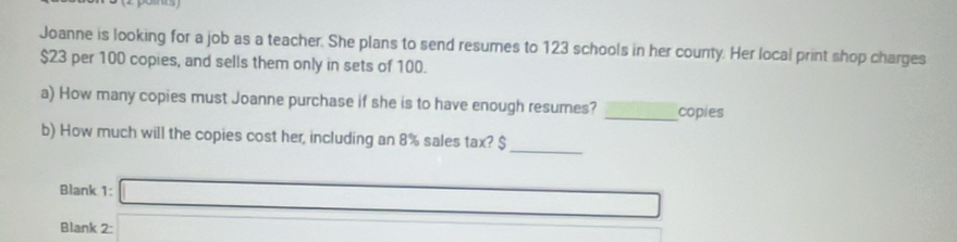 Joanne is looking for a job as a teacher. She plans to send resumes to 123 schools in her county. Her local print shop charges
$23 per 100 copies, and sells them only in sets of 100. 
a) How many copies must Joanne purchase if she is to have enough resumes? _copies 
b) How much will the copies cost her, including an 8% sales tax? $
_ 
Blank 1: □ 
Blank 2: |MN=□ 